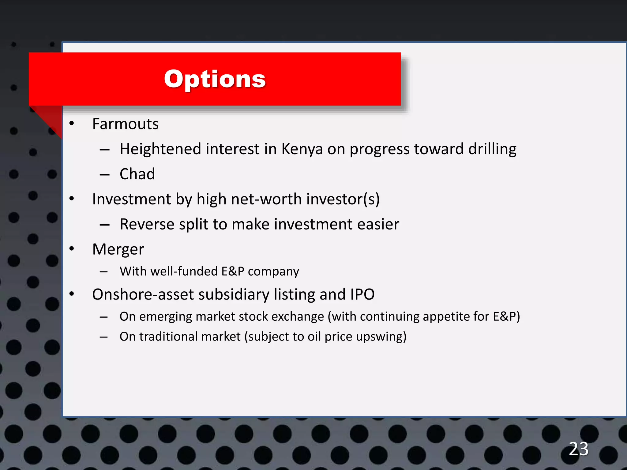 23
Options
• Farmouts
– Heightened interest in Kenya on progress toward drilling
– Chad
• Investment by high net-worth investor(s)
– Reverse split to make investment easier
• Merger
– With well-funded E&P company
• Onshore-asset subsidiary listing and IPO
– On emerging market stock exchange (with continuing appetite for E&P)
– On traditional market (subject to oil price upswing)
 