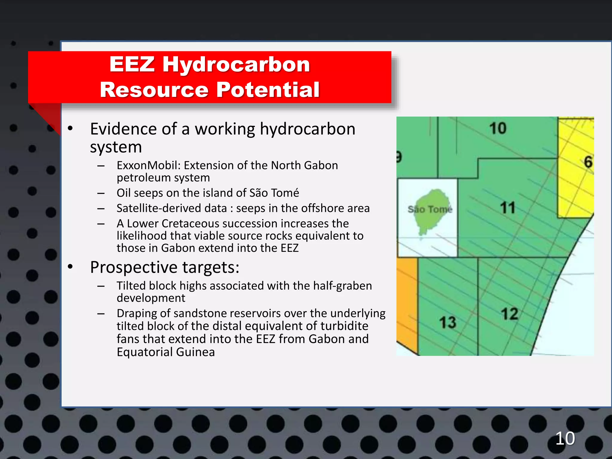 10
EEZ Hydrocarbon
Resource Potential
• Evidence of a working hydrocarbon
system
– ExxonMobil: Extension of the North Gabon
petroleum system
– Oil seeps on the island of São Tomé
– Satellite-derived data : seeps in the offshore area
– A Lower Cretaceous succession increases the
likelihood that viable source rocks equivalent to
those in Gabon extend into the EEZ
• Prospective targets:
– Tilted block highs associated with the half-graben
development
– Draping of sandstone reservoirs over the underlying
tilted block of the distal equivalent of turbidite
fans that extend into the EEZ from Gabon and
Equatorial Guinea
 