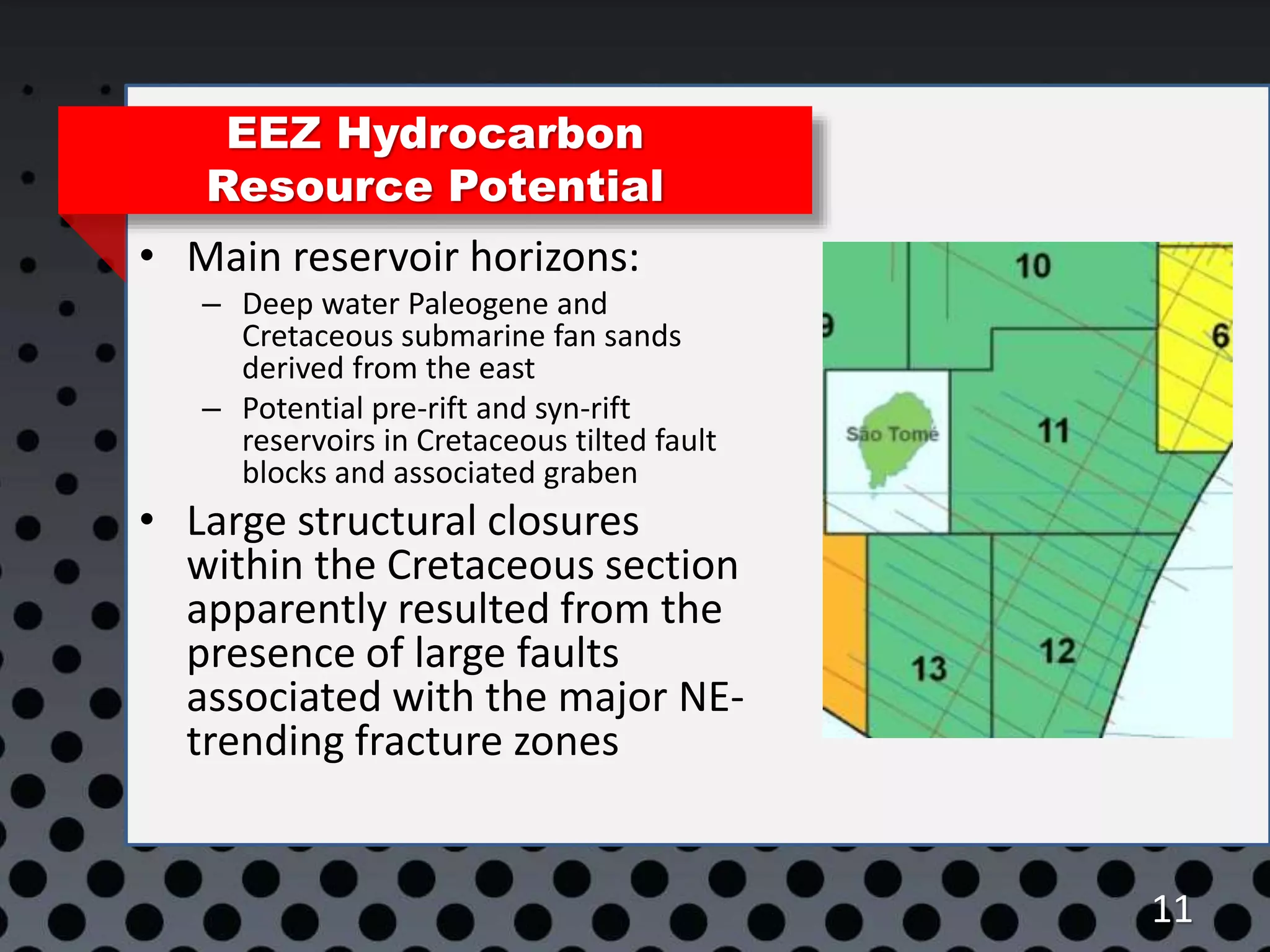 11
EEZ Hydrocarbon
Resource Potential
• Main reservoir horizons:
– Deep water Paleogene and
Cretaceous submarine fan sands
derived from the east
– Potential pre-rift and syn-rift
reservoirs in Cretaceous tilted fault
blocks and associated graben
• Large structural closures
within the Cretaceous section
apparently resulted from the
presence of large faults
associated with the major NE-
trending fracture zones
 