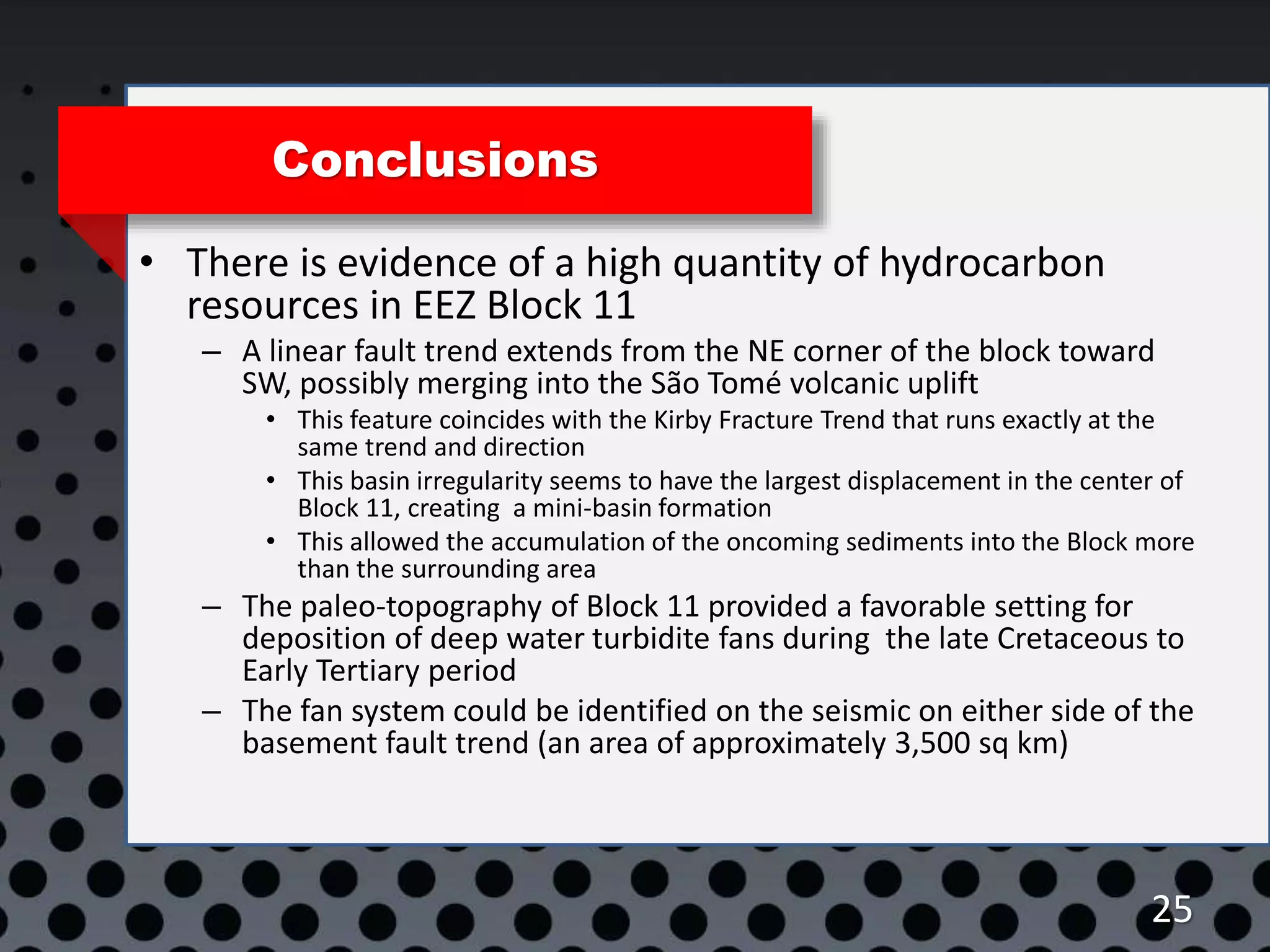 25
Conclusions
• There is evidence of a high quantity of hydrocarbon
resources in EEZ Block 11
– A linear fault trend extends from the NE corner of the block toward
SW, possibly merging into the São Tomé volcanic uplift
• This feature coincides with the Kirby Fracture Trend that runs exactly at the
same trend and direction
• This basin irregularity seems to have the largest displacement in the center of
Block 11, creating a mini-basin formation
• This allowed the accumulation of the oncoming sediments into the Block more
than the surrounding area
– The paleo-topography of Block 11 provided a favorable setting for
deposition of deep water turbidite fans during the late Cretaceous to
Early Tertiary period
– The fan system could be identified on the seismic on either side of the
basement fault trend (an area of approximately 3,500 sq km)
 