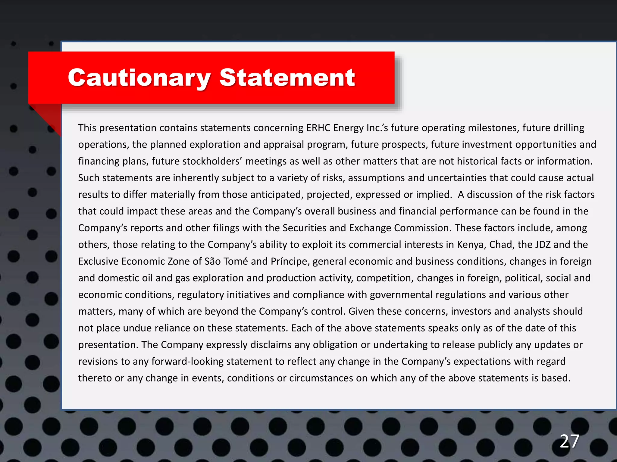 27
Cautionary Statement
This presentation contains statements concerning ERHC Energy Inc.’s future operating milestones, future drilling
operations, the planned exploration and appraisal program, future prospects, future investment opportunities and
financing plans, future stockholders’ meetings as well as other matters that are not historical facts or information.
Such statements are inherently subject to a variety of risks, assumptions and uncertainties that could cause actual
results to differ materially from those anticipated, projected, expressed or implied. A discussion of the risk factors
that could impact these areas and the Company’s overall business and financial performance can be found in the
Company’s reports and other filings with the Securities and Exchange Commission. These factors include, among
others, those relating to the Company’s ability to exploit its commercial interests in Kenya, Chad, the JDZ and the
Exclusive Economic Zone of São Tomé and Príncipe, general economic and business conditions, changes in foreign
and domestic oil and gas exploration and production activity, competition, changes in foreign, political, social and
economic conditions, regulatory initiatives and compliance with governmental regulations and various other
matters, many of which are beyond the Company’s control. Given these concerns, investors and analysts should
not place undue reliance on these statements. Each of the above statements speaks only as of the date of this
presentation. The Company expressly disclaims any obligation or undertaking to release publicly any updates or
revisions to any forward-looking statement to reflect any change in the Company’s expectations with regard
thereto or any change in events, conditions or circumstances on which any of the above statements is based.
 
