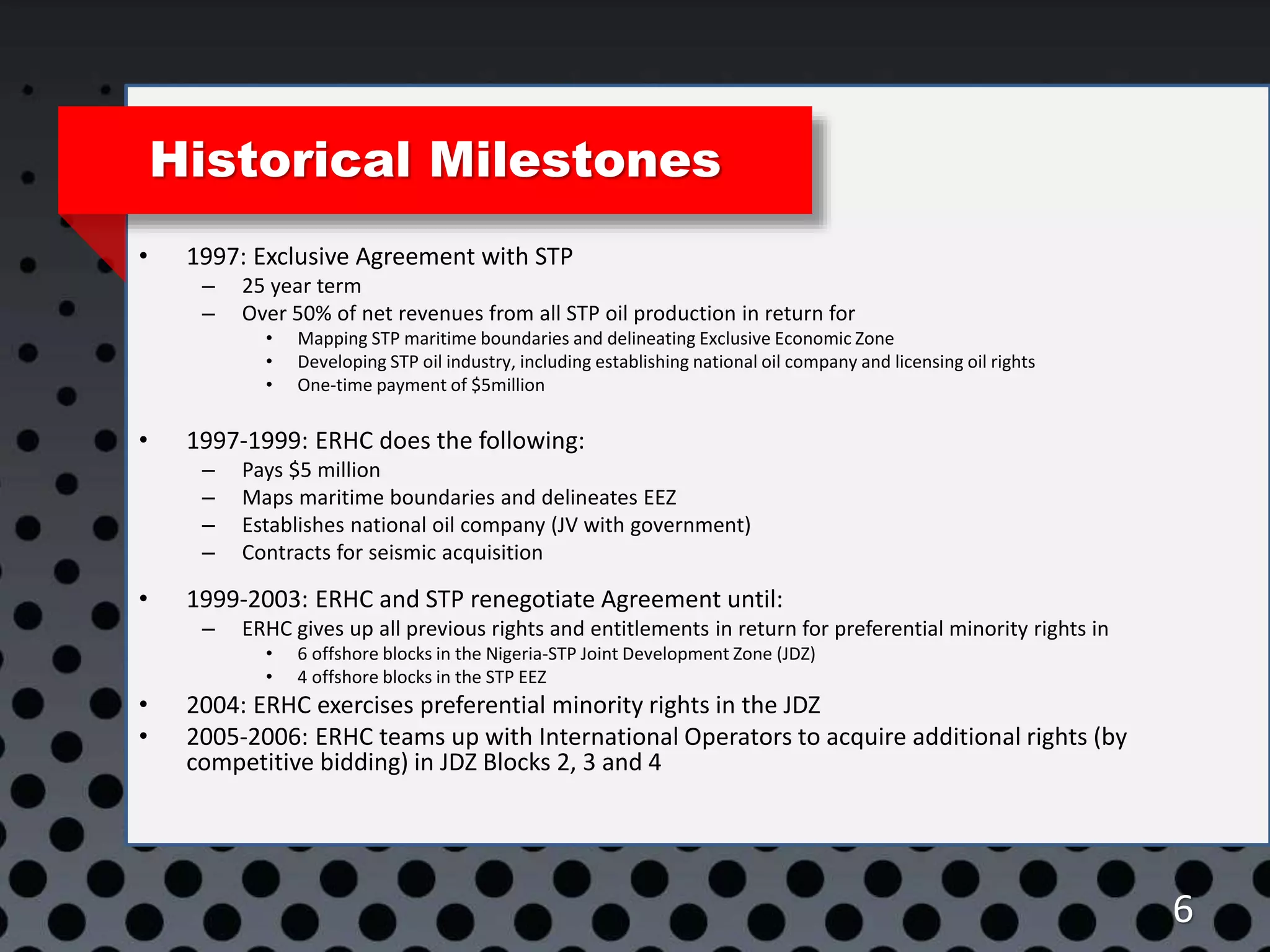 Historical Milestones
• 1997: Exclusive Agreement with STP
– 25 year term
– Over 50% of net revenues from all STP oil production in return for
• Mapping STP maritime boundaries and delineating Exclusive Economic Zone
• Developing STP oil industry, including establishing national oil company and licensing oil rights
• One-time payment of $5million
• 1997-1999: ERHC does the following:
– Pays $5 million
– Maps maritime boundaries and delineates EEZ
– Establishes national oil company (JV with government)
– Contracts for seismic acquisition
• 1999-2003: ERHC and STP renegotiate Agreement until:
– ERHC gives up all previous rights and entitlements in return for preferential minority rights in
• 6 offshore blocks in the Nigeria-STP Joint Development Zone (JDZ)
• 4 offshore blocks in the STP EEZ
• 2004: ERHC exercises preferential minority rights in the JDZ
• 2005-2006: ERHC teams up with International Operators to acquire additional rights (by
competitive bidding) in JDZ Blocks 2, 3 and 4
6
 