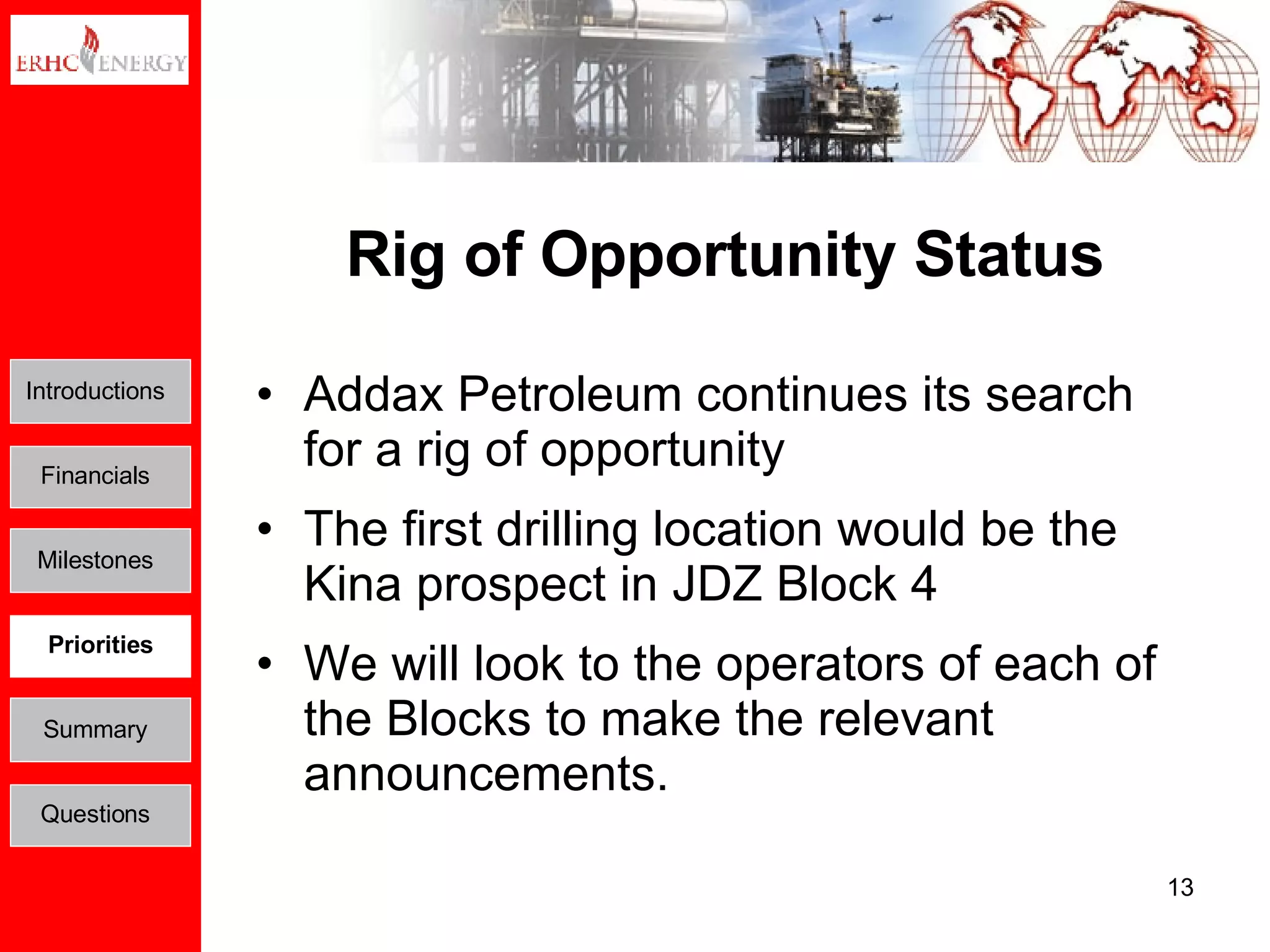 Rig of Opportunity Status Addax Petroleum continues its search for a rig of opportunity  The first drilling location would be the Kina prospect in JDZ Block 4 We will look to the operators of each of the Blocks to make the relevant announcements.  Introductions Financials Milestones Priorities Summary Questions 