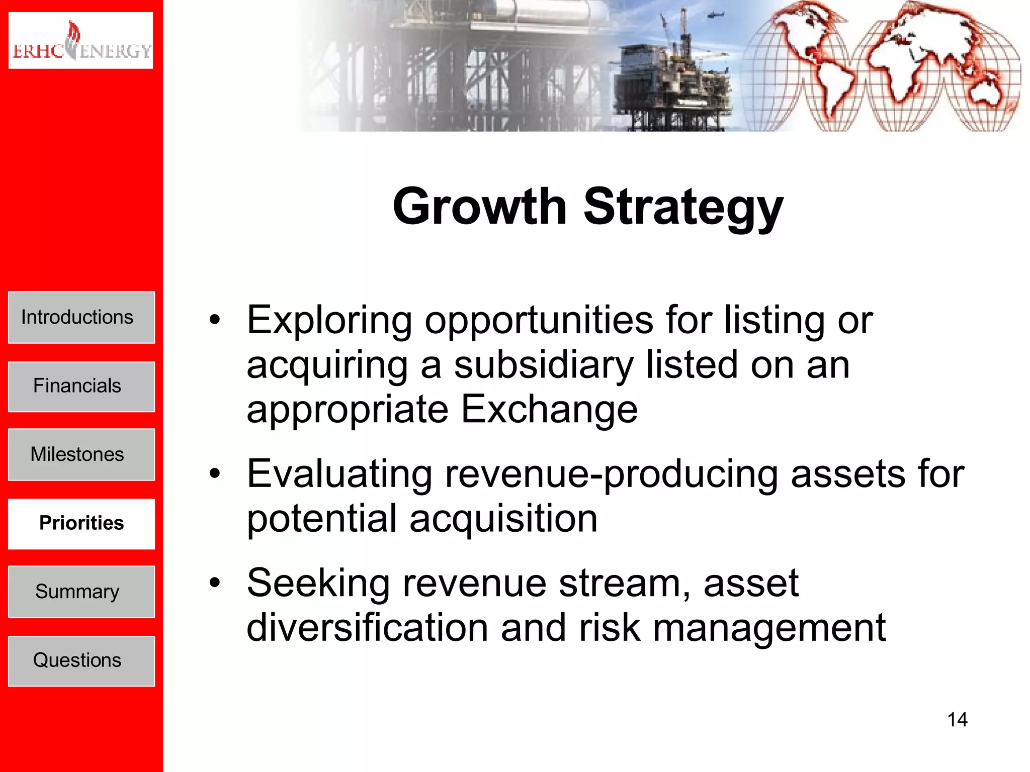 Growth Strategy Exploring opportunities for listing or acquiring a subsidiary listed on an appropriate Exchange Evaluating revenue-producing assets for potential acquisition Seeking revenue stream, asset diversification and risk management Introductions Financials Milestones Priorities Summary Questions 