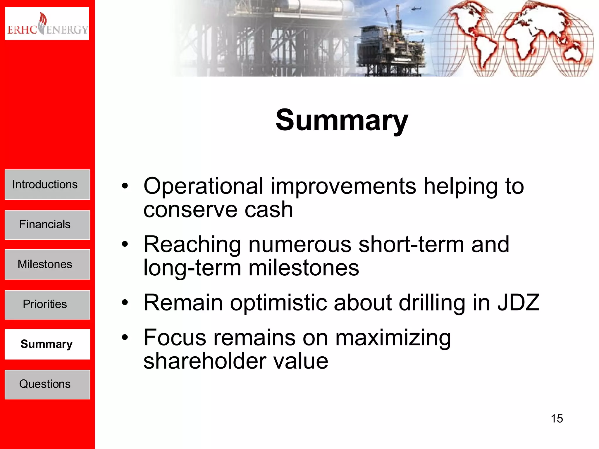 Summary Operational improvements helping to conserve cash Reaching numerous short-term and long-term milestones Remain optimistic about drilling in JDZ Focus remains on maximizing shareholder value Introductions Financials Milestones Priorities Summary Questions 