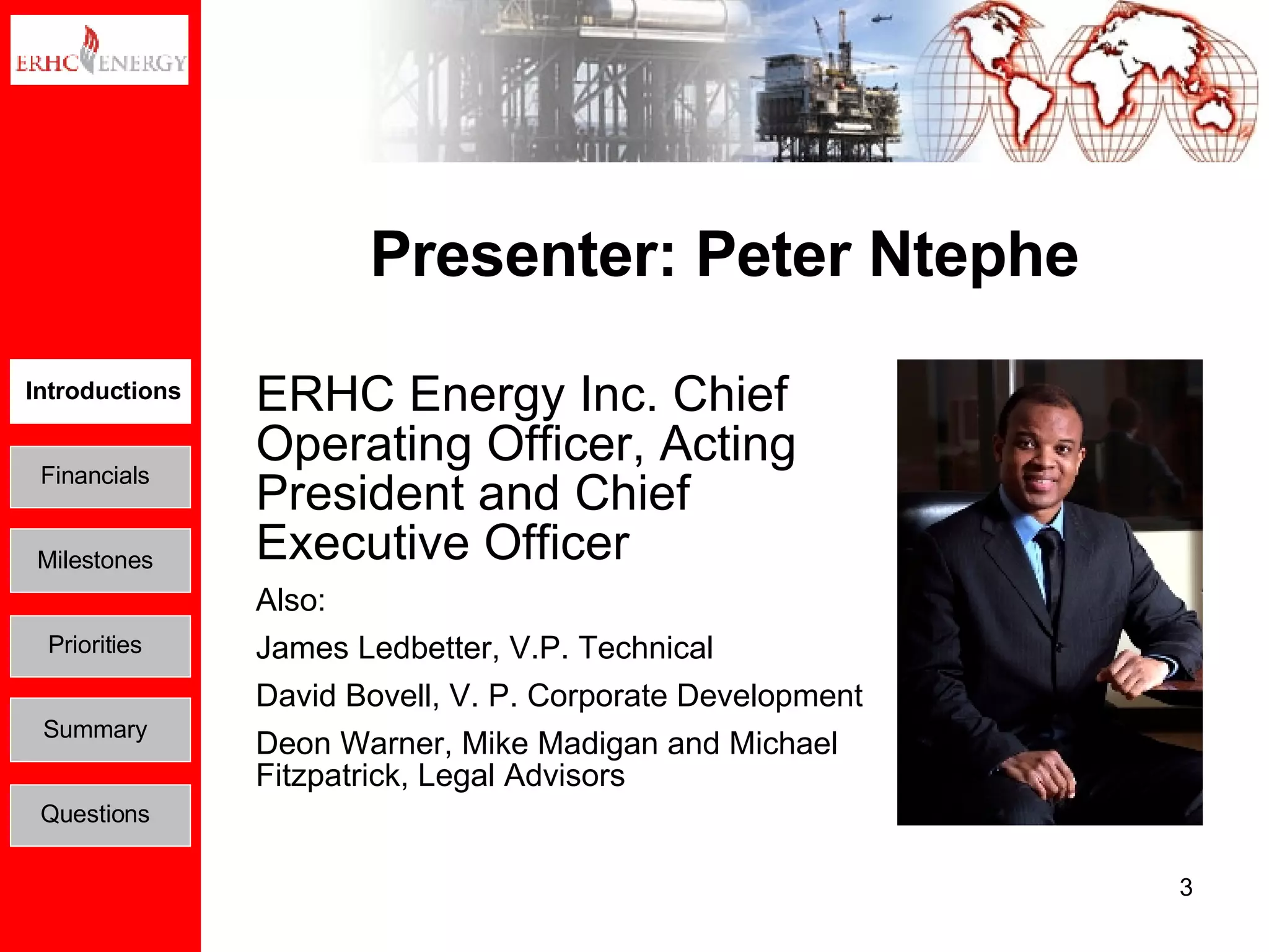 Presenter: Peter Ntephe ERHC Energy Inc. Chief Operating Officer, Acting President and Chief Executive Officer Also:  James Ledbetter, V.P. Technical David Bovell, V. P. Corporate Development Deon Warner, Mike Madigan and Michael Fitzpatrick, Legal Advisors Introductions Financials Milestones Priorities Summary Questions 