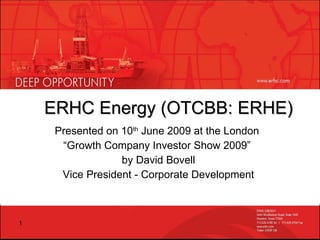 ERHC Energy (OTCBB: ERHE) Presented on 10 th  June 2009 at the London  “ Growth Company Investor Show 2009”  by David Bovell Vice President - Corporate Development 