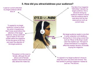 5. How did you attract/address your audience?
I used an current artist that                                                       The title of my magazine
 my target audience will be                                                         “OldVsNew” attracts my
          fans of                                                                    target audience, this is
                                                                                       because during my
                                                                                   audience research I found
                                                                                    that the audience like to
                                                                                     read about old hip hop
                                                                                      news just as much as
                                                                                          current news.

       To appeal to my target
     audience I chose to shoot
      the artist in headphones
   that I knew would attract the
         attention of the target
   audience. Using a particular                                        My target audience reader is one that
     type of style on the cover                                          is quite outspoken and rebellious,
   model makes the magazine                                            having this in mind using a cover line
    fit into the genre of hip hop                                        such as “Music Is My Drug” would
     and catch the attention of                                         catch the readers eye. The type of
          the target audience.                                           stories that feature in a magazine
                                                                       affect the readers decision of actually
                                                                                buying the magazine.



             The person on the cover is
              female, although this will
                attract a lot of female                        To appeal to my target audience I chose to
             readers I think that this will                    keep the cover very bare and minimal. This
             also attract the males too.                      has worked in previous magazine I looked at
                                                                         such as ‘The Source’.
 