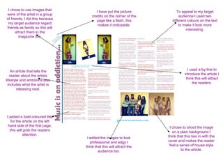 I chose to use images that             I have put the picture            To appeal to my target
were of the artist in a group        credits on the corner of the          audience I used two
of friends, I did this because          page like a flash, this        different colours on the text
 my target audience regard               makes it noticeable.              to make it look more
friends as family so this will                                                  interesting.
      attract them to the
        magazine too.




    An article that tells the                                                    I used a by-line to
   reader about the artists                                                    introduce the article I
lifestyle and ambitions also                                                    think this will attract
  includes what the artist is                                                       the readers.
        releasing next.




I added a bold coloured title
   for the article on the left
 hand side of the first page,                                        I chose to shoot the image
  this will grab the readers                                           on a plain background I
           attention.                                               think that this ties in with the
                                  I edited the images to look
                                    professional and edgy I         cover and makes the reader
                                 think that this will attract the    feel a sense of house style
                                         audience too.                       to the article.
 