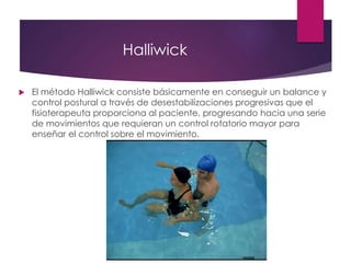 Halliwick
 El método Halliwick consiste básicamente en conseguir un balance y
control postural a través de desestabilizaciones progresivas que el
fisioterapeuta proporciona al paciente, progresando hacia una serie
de movimientos que requieran un control rotatorio mayor para
enseñar el control sobre el movimiento.
 