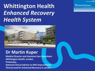 Whittington Health
Enhanced Recovery
Health System

Dr Martin Kuper
Medical Director and Intensive Care Consultant
Whittington Health, London
Previously…
National Clinical Advisor to NHS Improvement
Clinical Lead for Enhanced Recovery in London

 