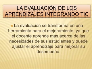 LA EVALUACIÓN DE LOS 
APRENDIZAJES INTEGRANDO TIC 
 La evaluación se transforma en una 
herramienta para el mejoramiento, ya que 
el docente aprende más acerca de las 
necesidades de sus estudiantes y puede 
ajustar el aprendizaje para mejorar su 
desempeño. 
 