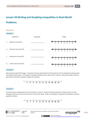 Lesson 34: Writing and Graphing Inequalities in Real-World Problems
Date: 5/20/14 S.154
154
©2013CommonCore,Inc. Some rights reserved.commoncore.org
This work is licensed under a
Creative Commons Attribution-NonCommercial-ShareAlike 3.0 Unported License.
NYS COMMON CORE MATHEMATICS CURRICULUM 6•4Lesson 34
Lesson 34:Writing and Graphing Inequalities in Real-World
Problems
Classwork
Example 1
Statement Inequality Graph
a. Caleb has at least .
b. Tarek has more than .
c. Vanessa has at most .
d. Li Chen has less than .
Example 2
Kelly works for Quick Oil Change. If customers have to wait longer than minutes for the oil change the company does
not charge for the service. The fastest oil change that Kelly has ever done took minutes. Show the possible customer
wait times in which the company charges the customer.
Example 3
Gurnaz has been mowing lawns to save money for a concert. Gurnaz will need to work for at least six hours to save
enough money but he must work less than hours this week. Write an inequality to represent this situation, and then
graph the solution.
 
