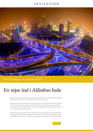 En rejse ind i Alibabas hule
Kina 29. august - 4. september 2015
Tag med to af Danmarks mest erfarne Kinaeksperter på erhvervsrejse til Shanghai og Hangzhou
og få en udvidet forståelse for afsætning og handel i fremtidens Kina.
Besøg virksomheder og få eksklusiv adgang til en række af de skarpeste og mest succesfulde
ledere. Mød professorer og lokale handlende. Bliv lukket indenfor i Kinas mest værdifulde
virksomhed, Alibaba. Tal med nogle af de danske virksomheder, der har fået succes i Kina,
men som har skullet meget igennem.
Rejsen henvender sig primært til CEOs, China market ansvarlige, salgs- og marketingdirektører
og eksportchefer. Rejsen vil give deltagerne en forståelse for deres egen virksomheds potentiale
samt indblik i, hvor Kina er på vej hen, og hvad sker der i hovedet på den kinesiske forbruger.
Tilmeld
I N V I T A T I O N
 