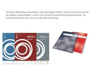 The Ellen MacArthur Foundation, blev grundlagt I 2010, med det formål at samle
de største virksomheder i verden om at tænke grønne forretningsmodeller og
cirkulær økonomi ind i deres nuværende forretning.
 