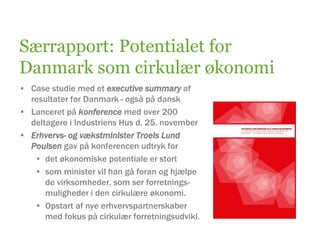 Særrapport: Potentialet for
Danmark som cirkulær økonomi
• Case studie med et executive summary af
resultater for Danmark - også på dansk
• Lanceret på konference med over 200
deltagere i Industriens Hus d. 25. november
• Erhvervs- og vækstminister Troels Lund
Poulsen gav på konferencen udtryk for
• det økonomiske potentiale er stort
• som minister vil han gå foran og hjælpe
de virksomheder, som ser forretnings-
muligheder i den cirkulære økonomi.
• Opstart af nye erhvervspartnerskaber
med fokus på cirkulær forretningsudvikl.
 