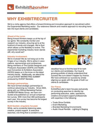 WHY EXHIBITRECRUITER
We’re a niche agency that offers a forward thinking and innovative approach to recruitment within
the Experiential Marketing sector. Our extensive network and creative approach to recruiting trans-
late into loyal clients and candidates.


Ahead of the curve.
Being forward thinkers keeps us at the top of
our game. We constantly monitor and
research our industry, ensuring we're at the
forefront of trends and changes. We're fluid
which allows us the flexibility to evolve. The
experiential marketing industry never stands
still, why would we?

Industry involvement.
We're involved! We do not hang out on the
fringes of our industry. We're active in asso-
ciations, sponsorships and conferences.
Being members of The Exhibit Designers and
Producers Association (EDPA) and Health-
                                                   steadfast focus to find the best fit for both
care Convention & Exhibitors Association
                                                   our clients and candidates. Our loyal &
(HCEA) keeps us in the know on the latest
                                                   growing portfolio of clients understand that
industry trends. Additionally, we attend the
                                                   success like ours doesn't happen by chance.
annual EVENT MARKETING SUMMIT
                                                   We have achieved our success by simply
produced by EVENT Marketer.
                                                   aligning our goals with the goals of both our
                                                   clients & candidates.
Strategic partnerships.
We have formed strategic partnerships to
                                                   Our Focus.
continue advancing our industry. Since 2004,
                                                   ExhibitRecruiter's team focuses exclusively
along with our Official Marketing Partner,
                                                   on conducting searches to identify top
EXHIBITOR Media Group, we have con-
                                                   performing executive, sales, operations,
ducted and published our annual compensa-
                                                   creative and project support professionals
tion survey. With more than 800 participants
                                                   with expertise in the following:
each year, this survey has become the largest
survey in the industry.
                                                   > Trade Show Exhibits
                                                   > Event Marketing
Multi-faceted, singularly focused.
                                                   > Branded Marketing Environments
While, we're constantly balancing sales,
                                                   > Audio Visual Rentals - Lighting & Staging
creative, project support & executive
searches; one thing that is constant is our
 