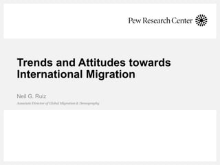 Trends and Attitudes towards
International Migration
Associate Director of Global Migration & Demography
Neil G. Ruiz
 