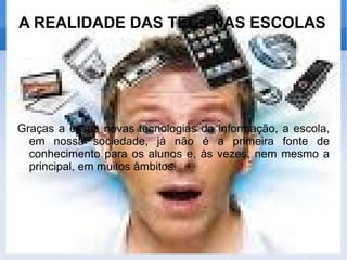 A REALIDADE DAS TECs NAS ESCOLAS Graças a essas novas tecnologias da informação, a escola, em nossa sociedade, já não é a primeira fonte de conhecimento para os alunos e, às vezes, nem mesmo a principal, em muitos âmbitos.  