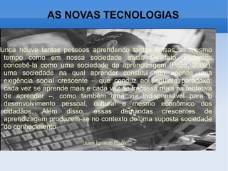 AS NOVAS TECNOLOGIAS Nunca houve tantas pessoas aprendendo tantas coisas ao mesmo tempo como em nossa sociedade atual. De fato, podemos concebê-la como uma sociedade da aprendizagem (Pozo, 2002), uma sociedade na qual aprender constitui não apenas uma exigência social crescente – que conduz ao seguinte paradoxo: cada vez se aprende mais e cada vez se fracassa mais na tentativa de aprender –, como também uma via indispensável para o desenvolvimento pessoal, cultural e mesmo econômico dos cidadãos. Além disso, essas demandas crescentes de aprendizagem produzem-se no contexto de uma suposta sociedade do conhecimento Juan Ignacio Pozo 