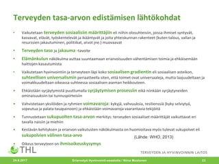Terveyden	tasa-arvon	edistämisen	lähtökohdat
• Vaikutetaan terveyden	sosiaalisiin	määrittäjiin eli	niihin	olosuhteisiin,	joissa	ihmiset	syntyvät,	
kasvavat,	elävät,	työskentelevät	ja	ikääntyvät	ja	joita	yhteiskunnan	rakenteet	(kuten	talous,	vallan	ja	
resurssien	jakautuminen,	politiikat,	arvot	jne.)	muovaavat	
• Terveyden	taso	ja jakauma	-tavoite
• Elämänkulun	näkökulma	auttaa	suuntaamaan	eriarvoisuuden	vähentämisen	toimia	ja	ehkäisemään	
haittojen	kasautumista	
• Vaikutetaan	hyvinvointiin	ja	terveyteen	läpi	koko sosiaalisen	gradientin	eli	sosiaalisen	asteikon,	
suhteellisen	universalismin	periaatteella	siten,	että	toimet	ovat	universaaleja,	mutta	laajuudeltaan	ja	
voimakkuudeltaan	oikeassa	suhteessa	sosiaalisen	aseman	heikkouteen.
• Ehkäistään	syrjäytymistä	puuttumalla	syrjäytymisen	prosessiin	eikä	niinkään	syrjäytyneiden	
ominaisuuksiin	tai	tunnuspiirteisiin
• Vahvistetaan	yksilöiden	ja	ryhmien	voimavaroja:	kykyjä,	vahvuuksia,	resilienssiä (kyky	selviytyä,	
sopeutua	ja	palata	tasapainoon)	ja	ehkäistään	voimavaroja	vaarantavia	tekijöitä
• Tunnustetaan sukupuolten	tasa-arvon	merkitys:	terveyden	sosiaaliset	määrittäjät	vaikuttavat	eri	
tavalla	naisiin	ja	miehiin
• Kestävän	kehityksen	ja	eriarvon	vaikutusten	näkökulmasta	on	huomioitava	myös	tulevat	sukupolvet	eli	
sukupolvien	välinen	tasa-arvo
• Oikeus	terveyteen	on	ihmisoikeuskysymys
Eriarvotyö Hyvinvointi-osastolla / Niina Mustonen 23
(Lähde: WHO, 2013)
24.8.2017
 