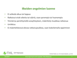Ilkeiden	ongelmien	luonne
• Ei	selkeää	alkua	tai	loppua
• Ratkaisut	eivät	oikeita	tai	vääriä,	vaan	parempia	tai	huonompia
• Ymmärrys	perehtymällä	asiayhteyteen,	määrittely	muokkaa	ratkaisua
• Uniikkius
• Ei	määriteltävissä	olevaa	ratkaisujoukkoa,	vaan	kokeilemalla	oppiminen
Eriarvotyö Hyvinvointi-osastolla / Niina Mustonen 7
O-P Heinonen
24.8.2017
 
