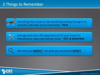 © ERI Solutions Inc. All Rights Reserved. 
3 Things to Remember 
Everything that moves or has something moving through it or around it, will wear out at some point - TRUE 
Average plant has a life expectancy of 15 years based on manufacturer specs and testing trends – TEST & MAINTAIN 
Get what you INSPECT, not what you necessarily EXPECT  