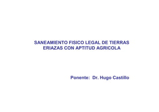 SANEAMIENTO FISICO LEGAL DE TIERRAS
ERIAZAS CON APTITUD AGRICOLA
Ponente: Dr. Hugo Castillo
 