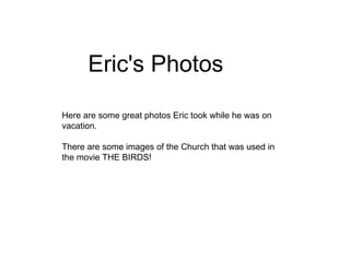 Here are some great photos Eric took while he was on  vacation.  There are some images of the Church that was used in the movie THE BIRDS! Eric's Photos 