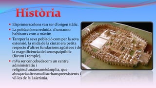  Elsprimerscolons van ser d'origen itàlic.
 La població era reduïda, d'uns2000

habitants com a màxim.
 Tantper la seva població com per la seva
extensió, la mida de la ciutat era petita
respecte d'altres fundacions agústees i de
la magnificència del seuespaipúblic
(fòrum i temple).
 mVa ser concebudacom un centre
administratiu i
religiósd'unaàreamésàmplia, que
abraçariaaltresnuclisurbanspreexistents i
vil·les de la Laietània.

 