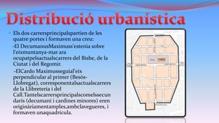  Els dos carrersprincipalspartien de les

quatre portes i formaven una creu:
-El DecumanusMaximuss'estenia sobre
l'eixmuntanya-mar ara
ocupatpelsactualscarrers del Bisbe, de la
Ciutat i del Regomir.
-ElCardo Maximusseguial'eix
perpendicular al primer (BesòsLlobregat), corresponentalsactualscarrers
de la Llibreteria i del
Call.Tantelscarrersprincipalscomelssecun
daris (decumani i cardines minores) eren
originàriamentamples,ambclavegueres, i
formaven unaquadrícula.

 