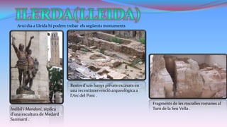 Avui dia a Lleida hi podem trobar els següents monuments

Restes d'uns banys privats excavats en
una recentintervenció arqueològica a
l'Arc del Pont .
Indíbil i Mandoni, rèplica
d'una escultura de Medard
Sanmartí .

Fragments de les muralles romanes al
Turó de la Seu Vella .

 