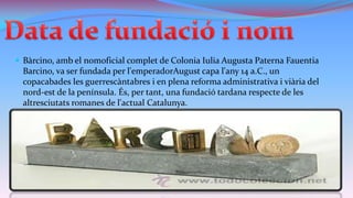 Bàrcino, amb el nomoficial complet de Colonia Iulia Augusta Paterna Fauentia

Barcino, va ser fundada per l'emperadorAugust capa l'any 14 a.C., un
copacabades les guerrescàntabres i en plena reforma administrativa i viària del
nord-est de la península. És, per tant, una fundació tardana respecte de les
altresciutats romanes de l'actual Catalunya.

 