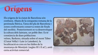 Els orígens de la ciutat de Barcelona són
confusos. Abans de la conquesta romana de la
península Ibèrica, l'àrea del pla de Barcelona i
zones confrontants conserva restes de finals
del neolític. Posteriorment es va desenvolupar
la cultura dels laietans, un poble iber. Es té
constància de dues poblacions
veïnes, Barkeno, situada sobre el mont Tàber
(Ciutat Vella) i Laie (o Laiesken), la
localització es creu en les faldes de la
muntanya de Montjuïc (segles III i II aC), amb
certa activitat comercial.

 