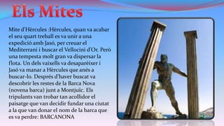 Mite d’Hèrcules :Hèrcules, quan va acabar
el seu quart treball es va unir a una
expedició amb Jasó, per creuar el
Mediterrani i buscar el Vellocini d’Or. Però
una tempesta molt gran va dispersar la
flota. Un dels vaixells va desaparèixer i
Jasó va manar a Hèrcules que anés a
buscar-lo. Després d’haver buscat va
descobrir les restes de la Barca Nova
(novena barca) junt a Montjuïc. Els
tripulants van trobar tan acollidor el
paisatge que van decidir fundar una ciutat
a la que van donar el nom de la barca que
es va perdre: BARCANONA

 