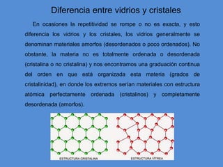 En ocasiones la repetitividad se rompe o no es exacta, y esto
diferencia los vidrios y los cristales, los vidrios generalmente se
denominan materiales amorfos (desordenados o poco ordenados). No
obstante, la materia no es totalmente ordenada o desordenada
(cristalina o no cristalina) y nos encontramos una graduación continua
del orden en que está organizada esta materia (grados de
cristalinidad), en donde los extremos serían materiales con estructura
atómica perfectamente ordenada (cristalinos) y completamente
desordenada (amorfos).
Diferencia entre vidrios y cristales
 