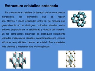 Estructura cristalina ordenada
En la estructura cristalina (ordenada) de los compuestos
inorgánicos, los elementos que se repiten
son átomos o iones enlazados entre sí, de manera que
generalmente no se distinguen unidades aisladas; estos
enlaces proporcionan la estabilidad y dureza del material.
En los compuestos orgánicos se distinguen claramente
unidades moleculares aisladas, caracterizadas por uniones
atómicas muy débiles, dentro del cristal. Son materiales
más blandos e inestables que los inorgánicos.
 