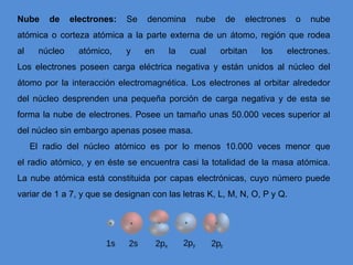 Nube de electrones: Se denomina nube de electrones o nube
atómica o corteza atómica a la parte externa de un átomo, región que rodea
al núcleo atómico, y en la cual orbitan los electrones.
Los electrones poseen carga eléctrica negativa y están unidos al núcleo del
átomo por la interacción electromagnética. Los electrones al orbitar alrededor
del núcleo desprenden una pequeña porción de carga negativa y de esta se
forma la nube de electrones. Posee un tamaño unas 50.000 veces superior al
del núcleo sin embargo apenas posee masa.
El radio del núcleo atómico es por lo menos 10.000 veces menor que
el radio atómico, y en éste se encuentra casi la totalidad de la masa atómica.
La nube atómica está constituida por capas electrónicas, cuyo número puede
variar de 1 a 7, y que se designan con las letras K, L, M, N, O, P y Q.
 