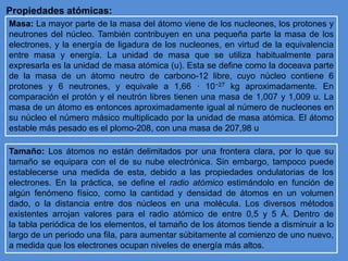 Propiedades atómicas:
Masa: La mayor parte de la masa del átomo viene de los nucleones, los protones y
neutrones del núcleo. También contribuyen en una pequeña parte la masa de los
electrones, y la energía de ligadura de los nucleones, en virtud de la equivalencia
entre masa y energía. La unidad de masa que se utiliza habitualmente para
expresarla es la unidad de masa atómica (u). Esta se define como la doceava parte
de la masa de un átomo neutro de carbono-12 libre, cuyo núcleo contiene 6
protones y 6 neutrones, y equivale a 1,66 · 10−27 kg aproximadamente. En
comparación el protón y el neutrón libres tienen una masa de 1,007 y 1,009 u. La
masa de un átomo es entonces aproximadamente igual al número de nucleones en
su núcleo el número másico multiplicado por la unidad de masa atómica. El átomo
estable más pesado es el plomo-208, con una masa de 207,98 u
Tamaño: Los átomos no están delimitados por una frontera clara, por lo que su
tamaño se equipara con el de su nube electrónica. Sin embargo, tampoco puede
establecerse una medida de esta, debido a las propiedades ondulatorias de los
electrones. En la práctica, se define el radio atómico estimándolo en función de
algún fenómeno físico, como la cantidad y densidad de átomos en un volumen
dado, o la distancia entre dos núcleos en una molécula. Los diversos métodos
existentes arrojan valores para el radio atómico de entre 0,5 y 5 Å. Dentro de
la tabla periódica de los elementos, el tamaño de los átomos tiende a disminuir a lo
largo de un periodo una fila, para aumentar súbitamente al comienzo de uno nuevo,
a medida que los electrones ocupan niveles de energía más altos.
 