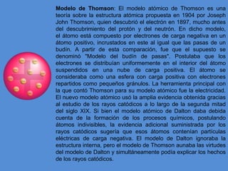 Modelo de Thomson: El modelo atómico de Thomson es una
teoría sobre la estructura atómica propuesta en 1904 por Joseph
John Thomson, quien descubrió el electrón en 1897, mucho antes
del descubrimiento del protón y del neutrón. En dicho modelo,
el átomo está compuesto por electrones de carga negativa en un
átomo positivo, incrustados en este al igual que las pasas de un
budín. A partir de esta comparación, fue que el supuesto se
denominó "Modelo del budín de pasas". Postulaba que los
electrones se distribuían uniformemente en el interior del átomo
suspendidos en una nube de carga positiva. El átomo se
consideraba como una esfera con carga positiva con electrones
repartidos como pequeños gránulos. La herramienta principal con
la que contó Thomson para su modelo atómico fue la electricidad.
El nuevo modelo atómico usó la amplia evidencia obtenida gracias
al estudio de los rayos catódicos a lo largo de la segunda mitad
del siglo XIX. Si bien el modelo atómico de Dalton daba debida
cuenta de la formación de los procesos químicos, postulando
átomos indivisibles, la evidencia adicional suministrada por los
rayos catódicos sugería que esos átomos contenían partículas
eléctricas de carga negativa. El modelo de Dalton ignoraba la
estructura interna, pero el modelo de Thomson aunaba las virtudes
del modelo de Dalton y simultáneamente podía explicar los hechos
de los rayos catódicos.
 