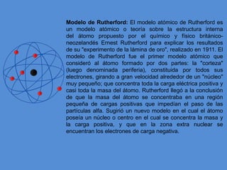 Modelo de Rutherford: El modelo atómico de Rutherford es
un modelo atómico o teoría sobre la estructura interna
del átomo propuesto por el químico y físico británico-
neozelandés Ernest Rutherford para explicar los resultados
de su "experimento de la lámina de oro", realizado en 1911. El
modelo de Rutherford fue el primer modelo atómico que
consideró al átomo formado por dos partes: la "corteza"
(luego denominada periferia), constituida por todos sus
electrones, girando a gran velocidad alrededor de un "núcleo"
muy pequeño; que concentra toda la carga eléctrica positiva y
casi toda la masa del átomo. Rutherford llegó a la conclusión
de que la masa del átomo se concentraba en una región
pequeña de cargas positivas que impedían el paso de las
partículas alfa. Sugirió un nuevo modelo en el cual el átomo
poseía un núcleo o centro en el cual se concentra la masa y
la carga positiva, y que en la zona extra nuclear se
encuentran los electrones de carga negativa.
 