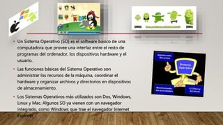 • Un Sistema Operativo (SO) es el software básico de una
computadora que provee una interfaz entre el resto de
programas del ordenador, los dispositivos hardware y el
usuario.
• Las funciones básicas del Sistema Operativo son
administrar los recursos de la máquina, coordinar el
hardware y organizar archivos y directorios en dispositivos
de almacenamiento.
• Los Sistemas Operativos más utilizados son Dos, Windows,
Linux y Mac. Algunos SO ya vienen con un navegador
integrado, como Windows que trae el navegador Internet
Explorer.
 