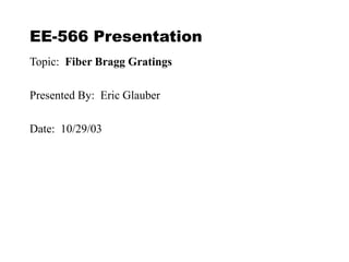 EE-566 Presentation
Topic: Fiber Bragg Gratings
Presented By: Eric Glauber
Date: 10/29/03
 
