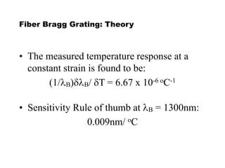 Fiber Bragg Grating: Theory
• The measured temperature response at a
constant strain is found to be:
(1/B)dB/ dT = 6.67 x 10-6 oC-1
• Sensitivity Rule of thumb at B = 1300nm:
0.009nm/ oC
 