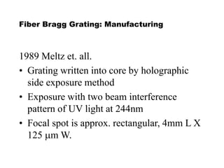 Fiber Bragg Grating: Manufacturing
1989 Meltz et. all.
• Grating written into core by holographic
side exposure method
• Exposure with two beam interference
pattern of UV light at 244nm
• Focal spot is approx. rectangular, 4mm L X
125 mm W.
 