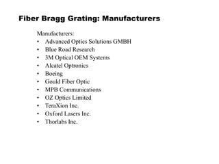 Fiber Bragg Grating: Manufacturers
Manufacturers:
• Advanced Optics Solutions GMBH
• Blue Road Research
• 3M Optical OEM Systems
• Alcatel Optronics
• Boeing
• Gould Fiber Optic
• MPB Communications
• OZ Optics Limited
• TeraXion Inc.
• Oxford Lasers Inc.
• Thorlabs Inc.
 