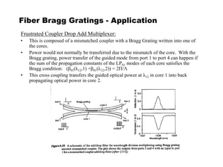 Fiber Bragg Gratings - Application
Frustrated Coupler Drop Add Multiplexer:
• This is composed of a mismatched coupler with a Bragg Grating written into one of
the cores.
• Power would not normally be transferred due to the mismatch of the core. With the
Bragg grating, power transfer of the guided mode from port 1 to port 4 can happen if
the sum of the propagation constants of the LP01 modes of each core satisfies the
Bragg condition: (β01(λ12,1) +β01(λ12,2)) = 2Π/Λ
• This cross coupling transfers the guided optical power at λ12 in core 1 into back
propagating optical power in core 2.
 