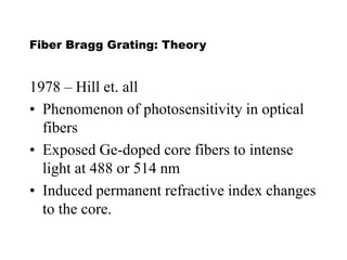 Fiber Bragg Grating: Theory
1978 – Hill et. all
• Phenomenon of photosensitivity in optical
fibers
• Exposed Ge-doped core fibers to intense
light at 488 or 514 nm
• Induced permanent refractive index changes
to the core.
 