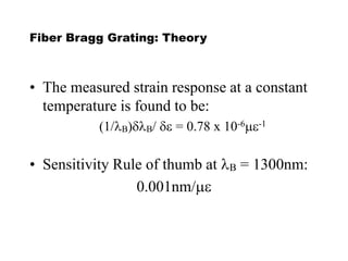 Fiber Bragg Grating: Theory
• The measured strain response at a constant
temperature is found to be:
(1/B)dB/ de = 0.78 x 10-6me-1
• Sensitivity Rule of thumb at B = 1300nm:
0.001nm/me
 