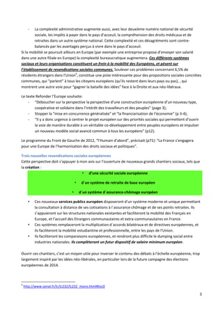 -

La complexité administrative augmente aussi, avec leur deuxième numéro national de sécurité
sociale, les impôts à payer dans le pays d’acceuil, la compréhension des droits médicaux et de
retraites dans un autre système national. Cette complexité et ces désagréments sont contrebalancés par les avantages perçus à vivre dans le pays d’acceuil.
Si la mobilité se poursuit ailleurs en Europe (par exemple une entreprise propose d’envoyer son salarié
dans une autre filiale en Europe) la complexité bureaucratique augmentera. Ces différents systèmes
sociaux et leurs organisations constituent un frein à la mobilité des Européens, et pèsent sur
l’établissement de revendications sociales communes. Soulever ces problèmes concernant 6,5% de
résidents étrangers dans l’Union4, constitue une piste intéressante pour des propositions sociales concrètes
communes, qui “parlent” à tous les citoyens européens (qu’ils restent dans leurs pays ou pas), , qui
montrent une autre voie pour “gagner la bataille des idées” face à la Droite et aux néo-libéraux.
Le texte Refonder l’Europe souhaite:
- “Déboucher sur la perspective la perspective d’une construction européenne d’un nouveau type,
coopérative et solidaire dans l’intérêt des travailleurs et des peuples” (page 3);
- Stopper la “mise en concurrence généralisée” et “la financiarisation de l’économie” (p 3-4);
- “Il y a donc urgence à centrer le projet européen sur des priorités sociales qui permettent d’ouvrir
la voie de manière durable à un véritable co-développement entre peuples européens et impulser
un nouveau modèle social avancé commun à tous les européens” (p12).
Le programme du Front de Gauche de 2012, “l’Humain d’abord”, précisait (p71): “La France s’engagera
pour une Europe de l’harmonisation des droits sociaux et politiques”.
Trois nouvelles revendications sociales européennes
Cette perspective doit s’appuyer à mon avis sur l’ouverture de nouveaux grands chantiers sociaux, tels que
la création :
• d’une sécurité sociale européenne
•
•
•

•
•

d´un système de retraite de base européen
d´un système d´assurance-chômage européen

Ces nouveaux services publics européen disposeront d’un système moderne et unique permettant
la consultation à distance de ses cotisations à l´assurance chômage et de ses points retraites. Ils
s’appuieront sur les structures nationales existantes et faciliteront la mobilité des Français en
Europe, et l’accueil des Etrangers communautaires et extra-communautaires en France.
Ces systèmes remplaceront la multiplication d´accords bilatéraux et de directives européennes, et
ils faciliteront la mobilité estudiantine et professionnelle, entre les pays de l’Union.
Ils faciliteront les comparaisons européennes, et rendront plus difficile le dumping social entre
industries nationales. Ils complèteront un futur dispositif de salaire minimum européen.

Ouvrir ces chantiers, c’est un moyen utile pour inverser le contenu des débats à l’échelle européenne, trop
largement inspiré par les idées néo-libérales, en particulier lors de la future campagne des élections
européennes de 2014.

4

http://www.senat.fr/lc/lc232/lc232_mono.html#toc0

3

 